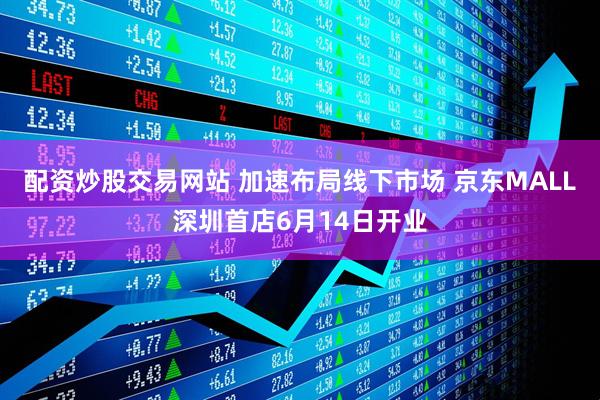 配资炒股交易网站 加速布局线下市场 京东MALL深圳首店6月14日开业