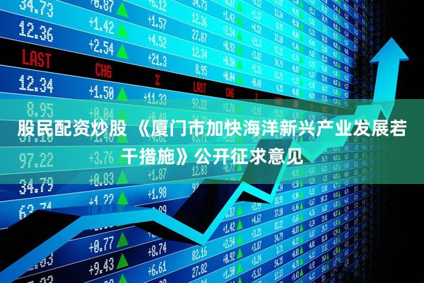 股民配资炒股 《厦门市加快海洋新兴产业发展若干措施》公开征求意见
