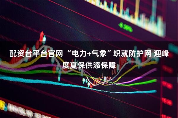 配资台平台官网 “电力+气象”织就防护网 迎峰度夏保供添保障