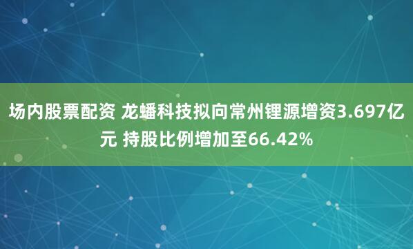 场内股票配资 龙蟠科技拟向常州锂源增资3.697亿元 持股比例增加至66.42%