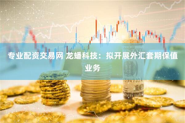 专业配资交易网 龙蟠科技：拟开展外汇套期保值业务