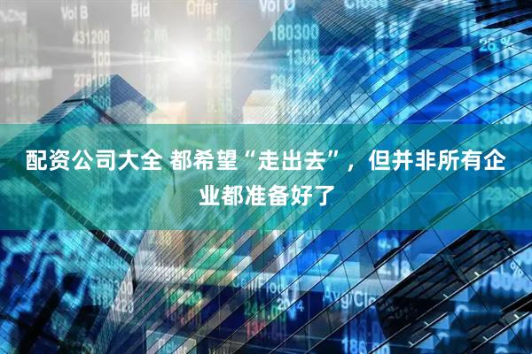 配资公司大全 都希望“走出去”，但并非所有企业都准备好了