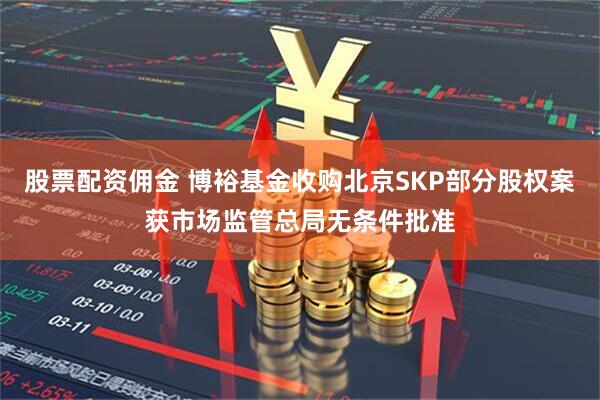 股票配资佣金 博裕基金收购北京SKP部分股权案获市场监管总局无条件批准