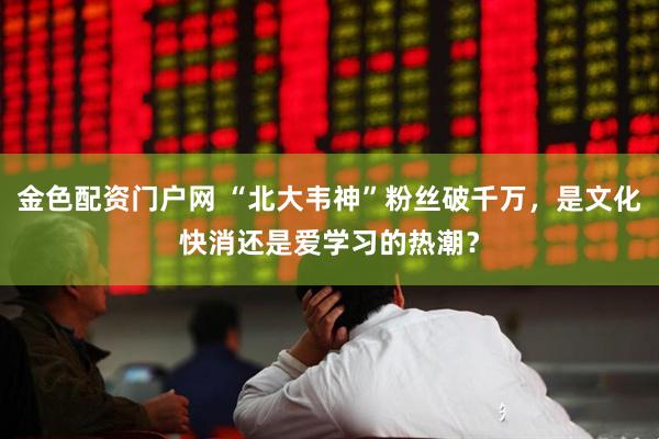 金色配资门户网 “北大韦神”粉丝破千万，是文化快消还是爱学习的热潮？