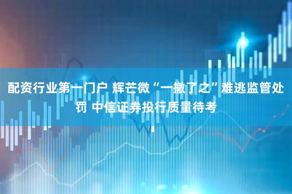 配资行业第一门户 辉芒微“一撤了之”难逃监管处罚 中信证券投行质量待考
