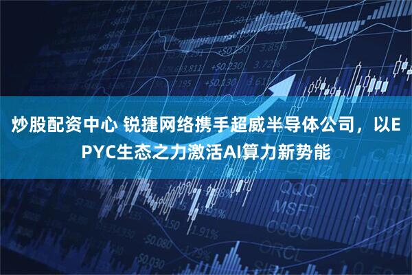 炒股配资中心 锐捷网络携手超威半导体公司，以EPYC生态之力激活AI算力新势能