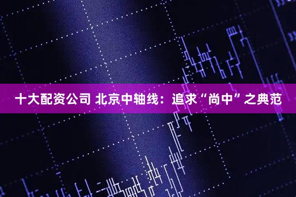 十大配资公司 北京中轴线：追求“尚中”之典范