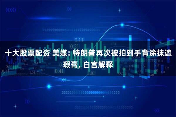 十大股票配资 美媒: 特朗普再次被拍到手背涂抹遮瑕膏, 白宫解释