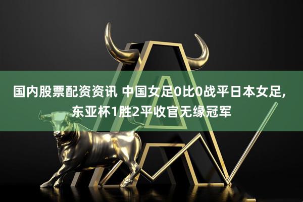 国内股票配资资讯 中国女足0比0战平日本女足, 东亚杯1胜2平收官无缘冠军
