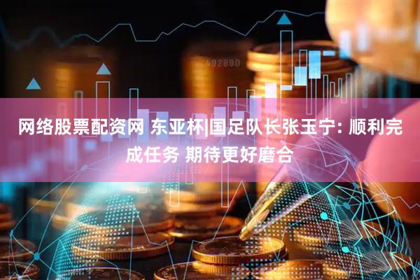 网络股票配资网 东亚杯|国足队长张玉宁: 顺利完成任务 期待更好磨合