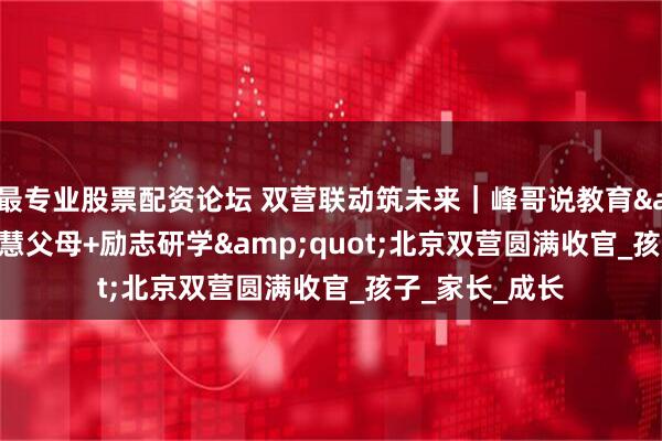 最专业股票配资论坛 双营联动筑未来｜峰哥说教育&quot;智慧父母+励志研学&quot;北京双营圆满收官_孩子_家长_成长