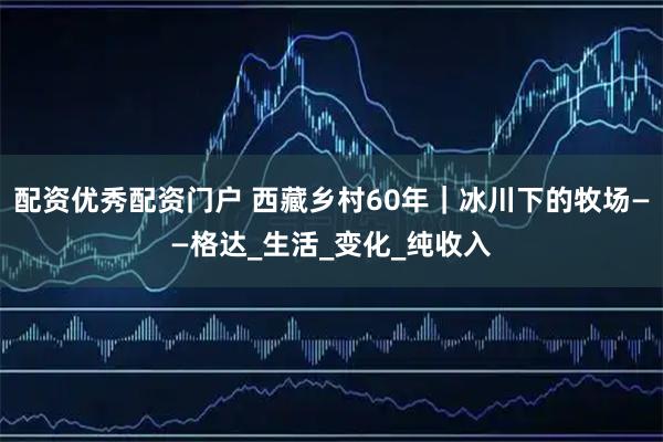 配资优秀配资门户 西藏乡村60年｜冰川下的牧场——格达_生活_变化_纯收入