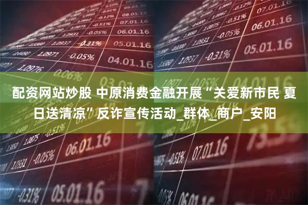 配资网站炒股 中原消费金融开展“关爱新市民 夏日送清凉”反诈宣传活动_群体_商户_安阳