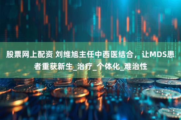 股票网上配资 刘维旭主任中西医结合，让MDS患者重获新生_治疗_个体化_难治性
