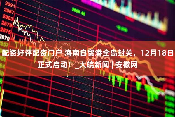 配资好评配资门户 海南自贸港全岛封关，12月18日正式启动！_大皖新闻 | 安徽网