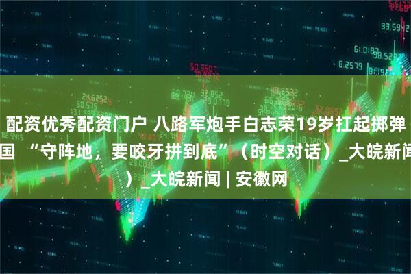 配资优秀配资门户 八路军炮手白志荣19岁扛起掷弹筒保家卫国  “守阵地，要咬牙拼到底”（时空对话）_大皖新闻 | 安徽网