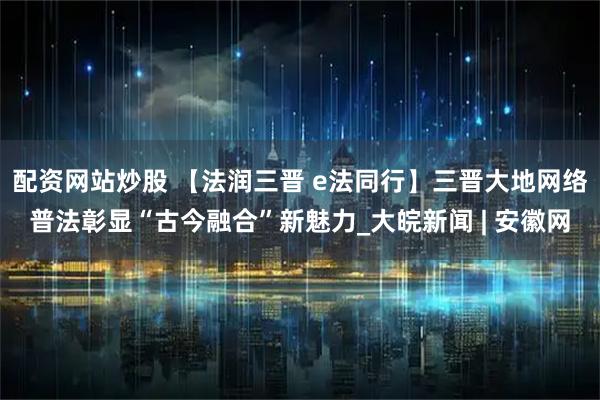 配资网站炒股 【法润三晋 e法同行】三晋大地网络普法彰显“古今融合”新魅力_大皖新闻 | 安徽网