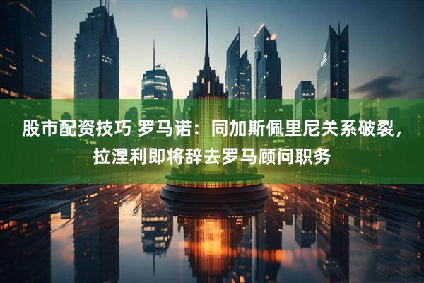 股市配资技巧 罗马诺：同加斯佩里尼关系破裂，拉涅利即将辞去罗马顾问职务