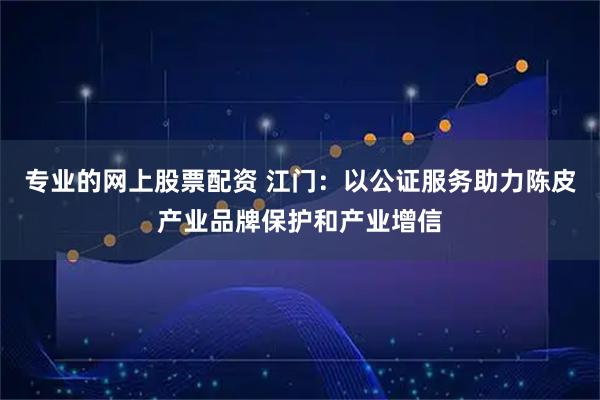 专业的网上股票配资 江门：以公证服务助力陈皮产业品牌保护和产业增信