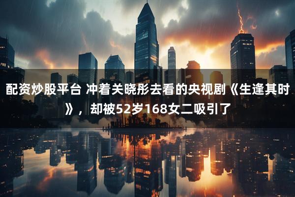配资炒股平台 冲着关晓彤去看的央视剧《生逢其时》，却被52岁168女二吸引了
