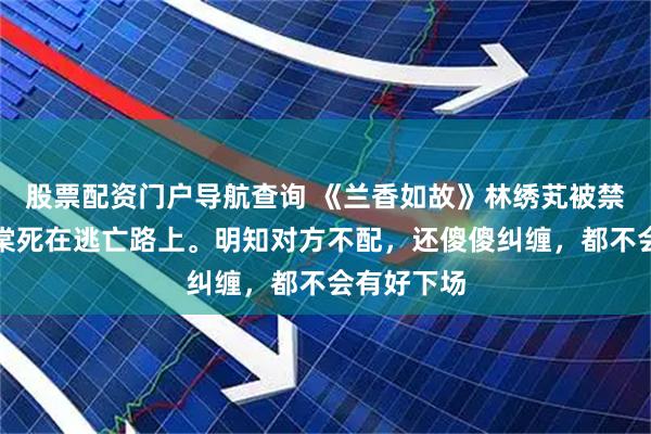 股票配资门户导航查询 《兰香如故》林绣芄被禁足，赵星棠死在逃亡路上。明知对方不配，还傻傻纠缠，都不会有好下场