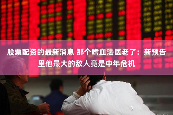 股票配资的最新消息 那个嗜血法医老了：新预告里他最大的敌人竟是中年危机